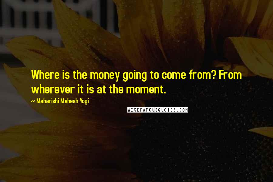 Maharishi Mahesh Yogi Quotes: Where is the money going to come from? From wherever it is at the moment.