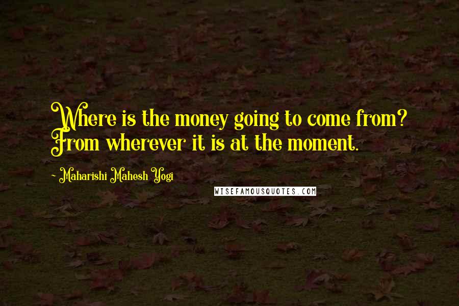 Maharishi Mahesh Yogi Quotes: Where is the money going to come from? From wherever it is at the moment.