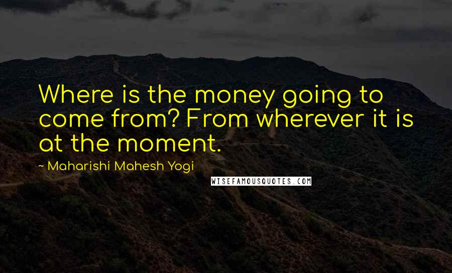 Maharishi Mahesh Yogi Quotes: Where is the money going to come from? From wherever it is at the moment.