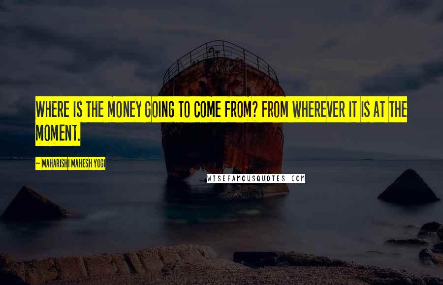 Maharishi Mahesh Yogi Quotes: Where is the money going to come from? From wherever it is at the moment.