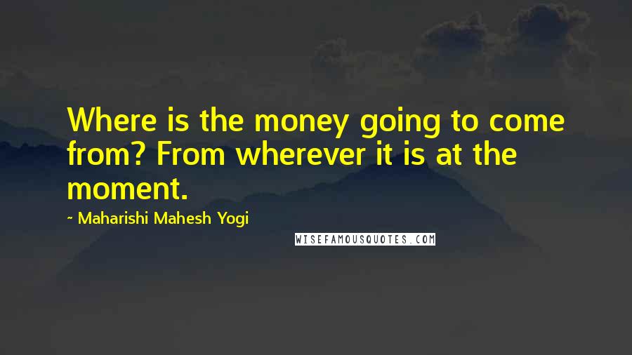 Maharishi Mahesh Yogi Quotes: Where is the money going to come from? From wherever it is at the moment.