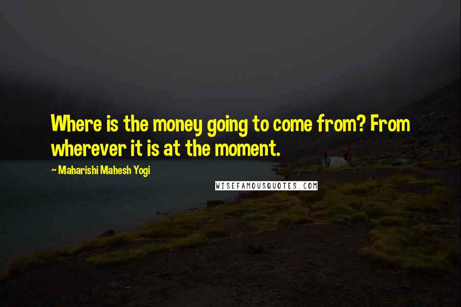 Maharishi Mahesh Yogi Quotes: Where is the money going to come from? From wherever it is at the moment.