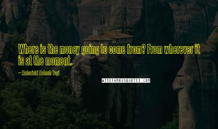 Maharishi Mahesh Yogi Quotes: Where is the money going to come from? From wherever it is at the moment.