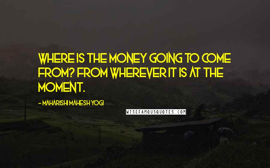 Maharishi Mahesh Yogi Quotes: Where is the money going to come from? From wherever it is at the moment.