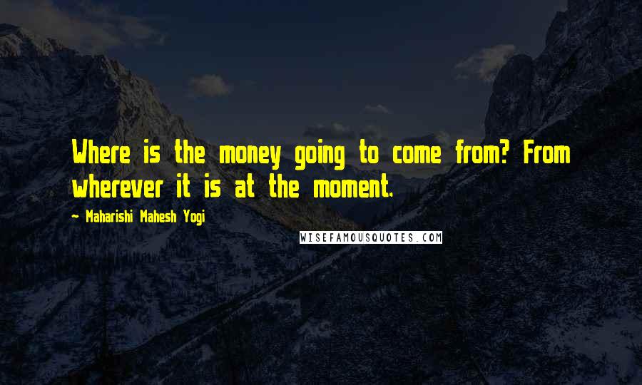 Maharishi Mahesh Yogi Quotes: Where is the money going to come from? From wherever it is at the moment.