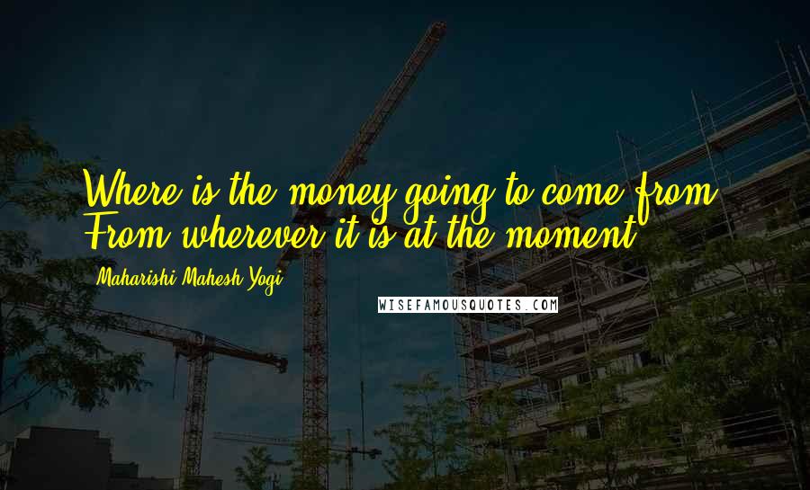 Maharishi Mahesh Yogi Quotes: Where is the money going to come from? From wherever it is at the moment.