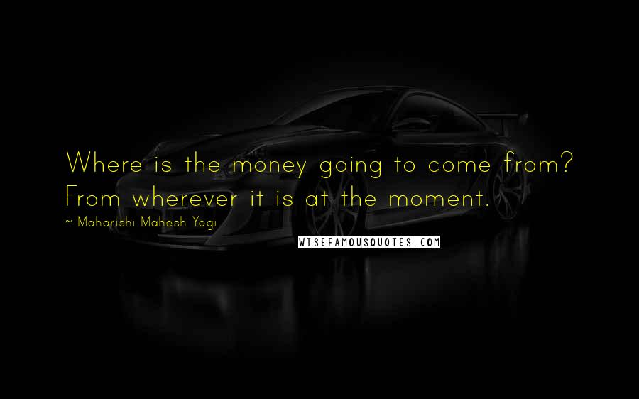 Maharishi Mahesh Yogi Quotes: Where is the money going to come from? From wherever it is at the moment.