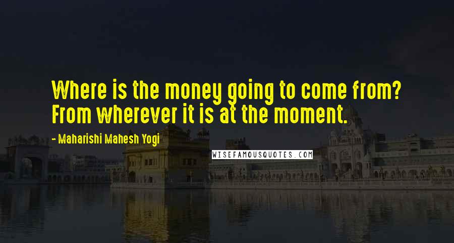Maharishi Mahesh Yogi Quotes: Where is the money going to come from? From wherever it is at the moment.