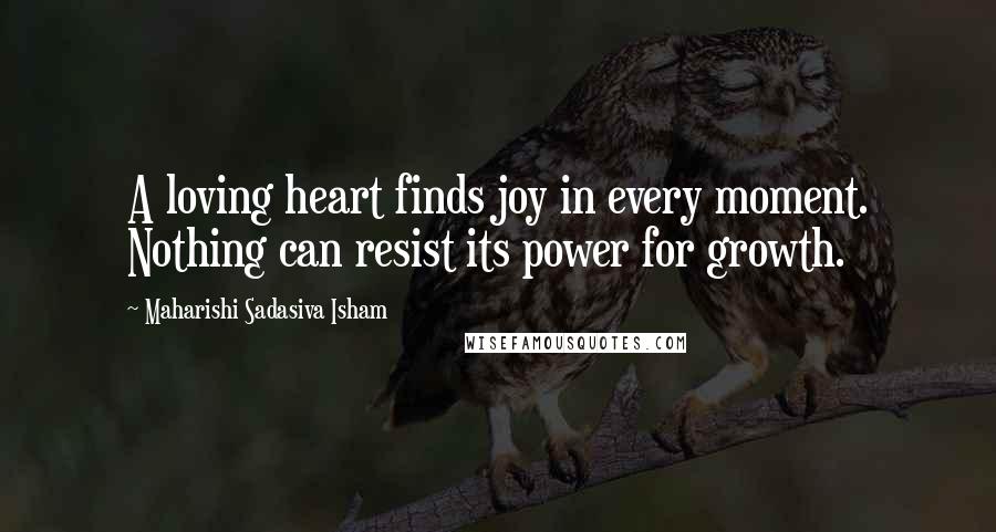 Maharishi Sadasiva Isham Quotes: A loving heart finds joy in every moment. Nothing can resist its power for growth.