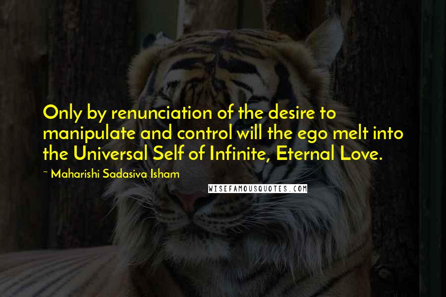 Maharishi Sadasiva Isham Quotes: Only by renunciation of the desire to manipulate and control will the ego melt into the Universal Self of Infinite, Eternal Love.