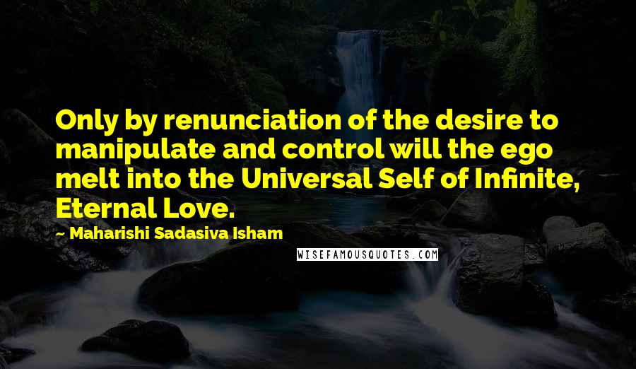 Maharishi Sadasiva Isham Quotes: Only by renunciation of the desire to manipulate and control will the ego melt into the Universal Self of Infinite, Eternal Love.