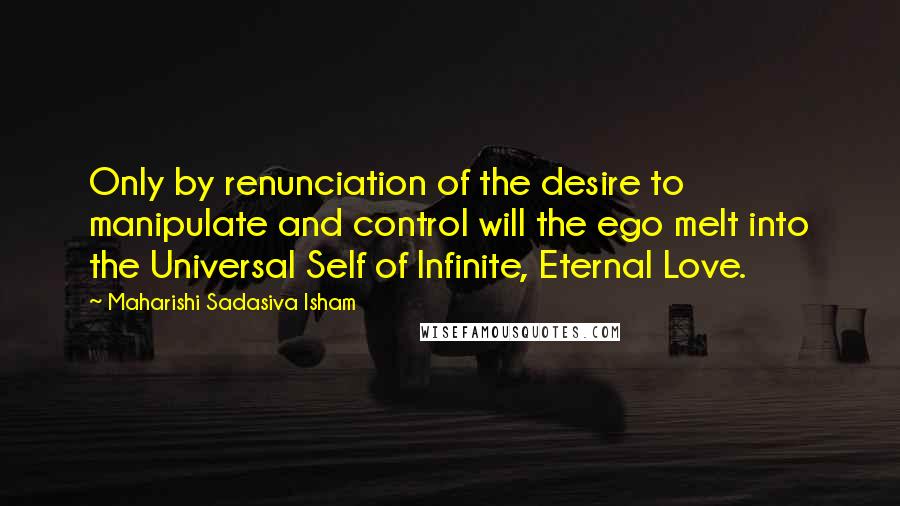 Maharishi Sadasiva Isham Quotes: Only by renunciation of the desire to manipulate and control will the ego melt into the Universal Self of Infinite, Eternal Love.