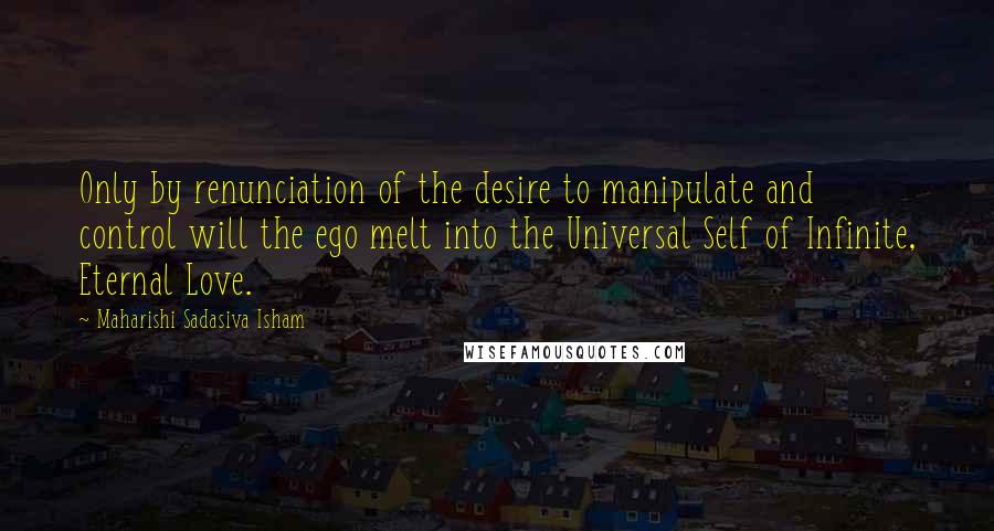 Maharishi Sadasiva Isham Quotes: Only by renunciation of the desire to manipulate and control will the ego melt into the Universal Self of Infinite, Eternal Love.