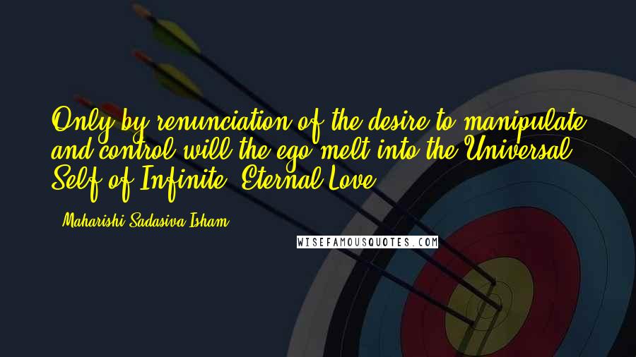 Maharishi Sadasiva Isham Quotes: Only by renunciation of the desire to manipulate and control will the ego melt into the Universal Self of Infinite, Eternal Love.