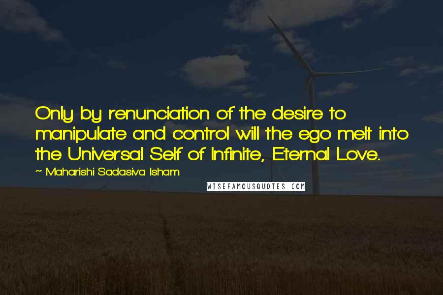 Maharishi Sadasiva Isham Quotes: Only by renunciation of the desire to manipulate and control will the ego melt into the Universal Self of Infinite, Eternal Love.