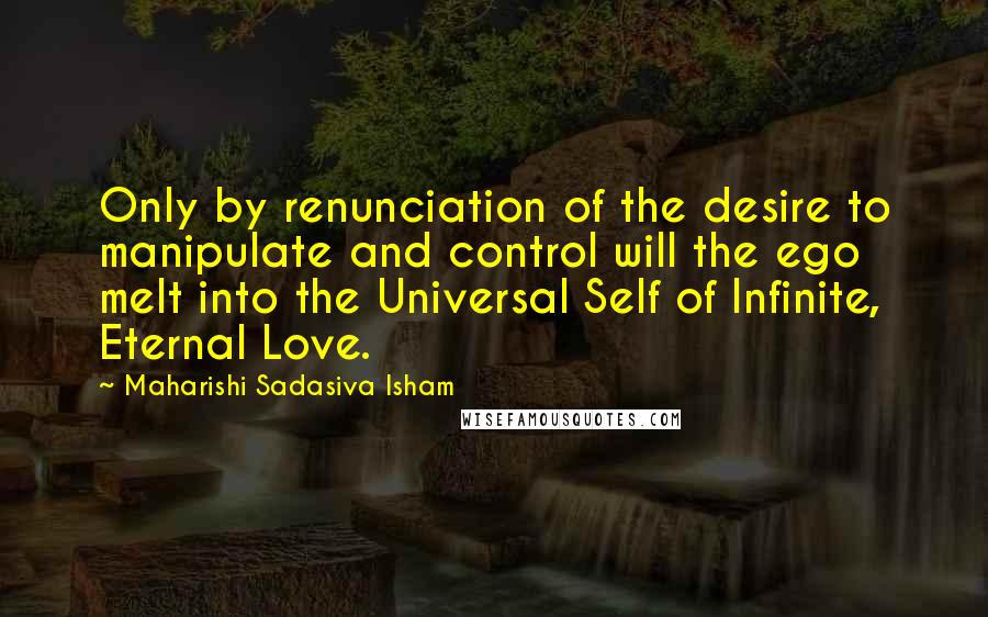 Maharishi Sadasiva Isham Quotes: Only by renunciation of the desire to manipulate and control will the ego melt into the Universal Self of Infinite, Eternal Love.