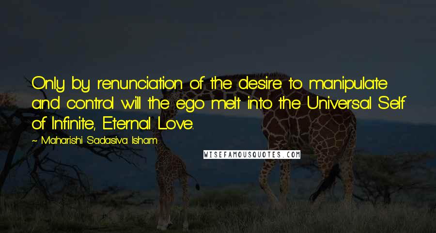 Maharishi Sadasiva Isham Quotes: Only by renunciation of the desire to manipulate and control will the ego melt into the Universal Self of Infinite, Eternal Love.