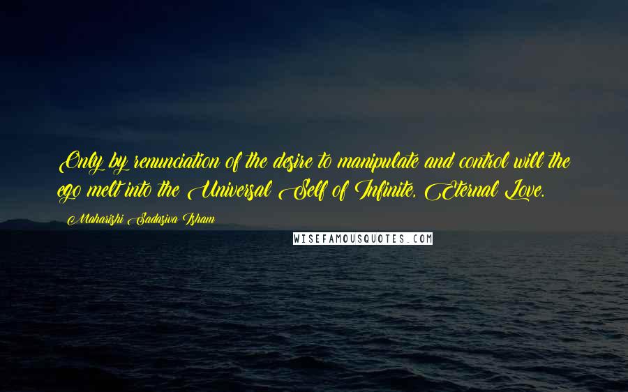 Maharishi Sadasiva Isham Quotes: Only by renunciation of the desire to manipulate and control will the ego melt into the Universal Self of Infinite, Eternal Love.