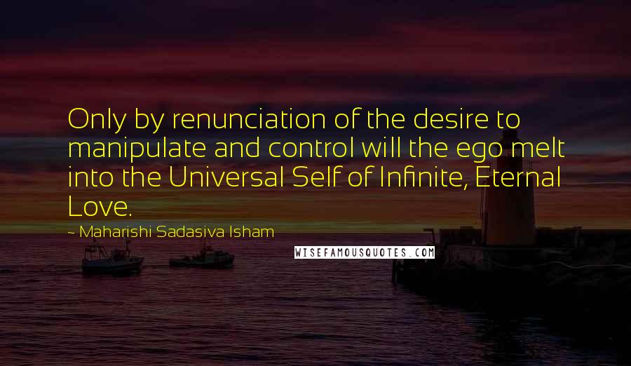 Maharishi Sadasiva Isham Quotes: Only by renunciation of the desire to manipulate and control will the ego melt into the Universal Self of Infinite, Eternal Love.