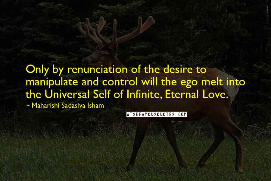 Maharishi Sadasiva Isham Quotes: Only by renunciation of the desire to manipulate and control will the ego melt into the Universal Self of Infinite, Eternal Love.