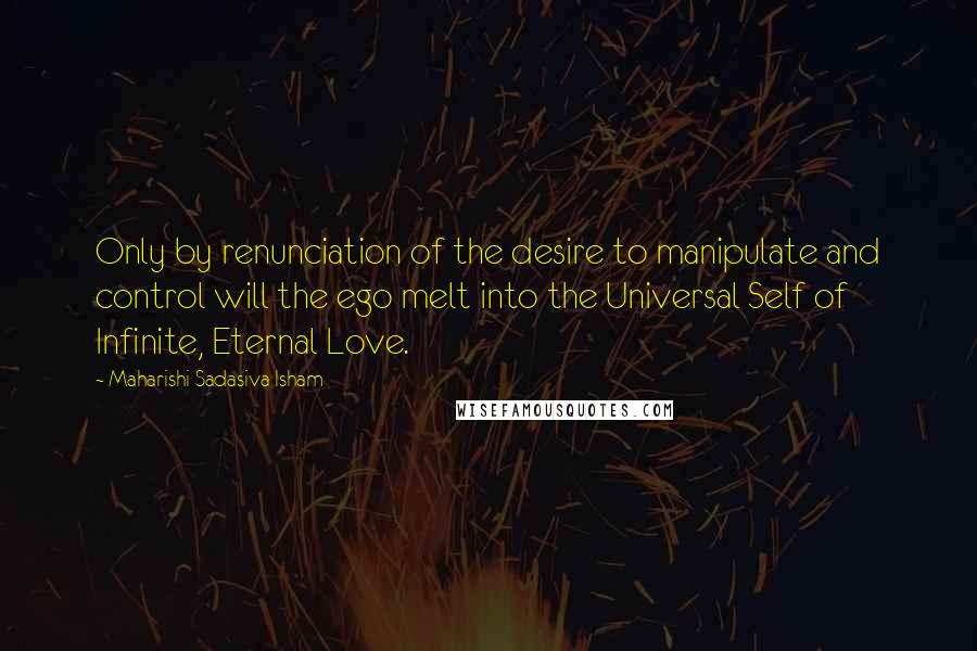 Maharishi Sadasiva Isham Quotes: Only by renunciation of the desire to manipulate and control will the ego melt into the Universal Self of Infinite, Eternal Love.