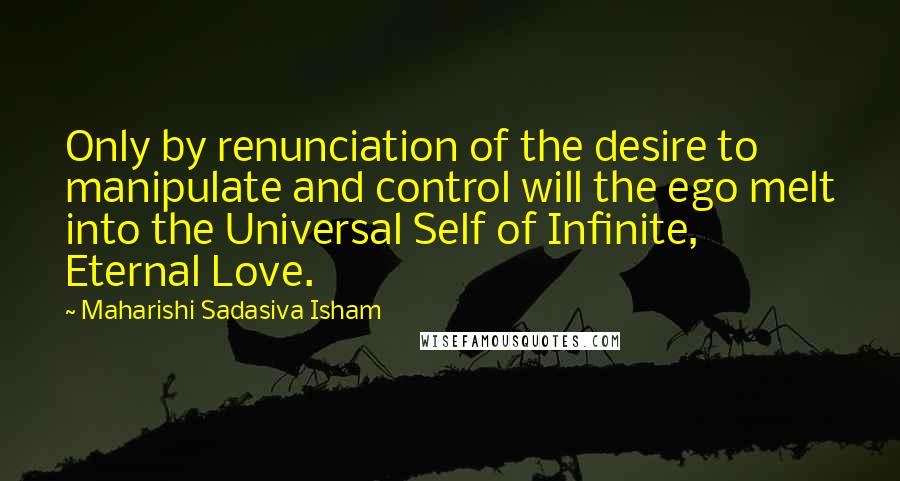 Maharishi Sadasiva Isham Quotes: Only by renunciation of the desire to manipulate and control will the ego melt into the Universal Self of Infinite, Eternal Love.