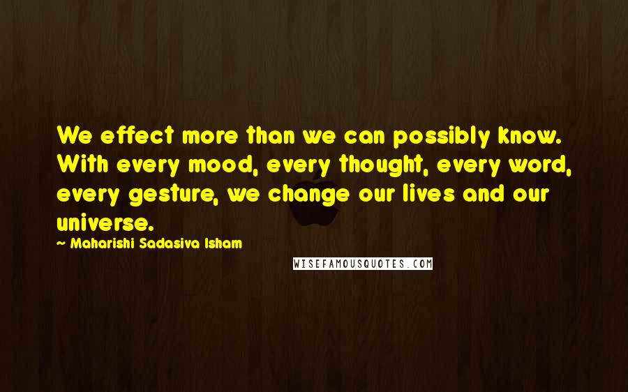 Maharishi Sadasiva Isham Quotes: We effect more than we can possibly know. With every mood, every thought, every word, every gesture, we change our lives and our universe.