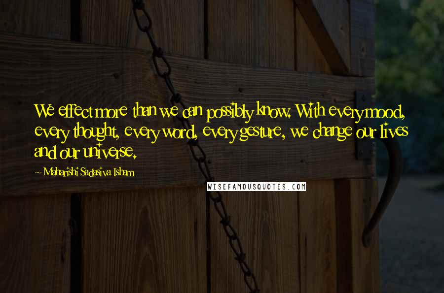 Maharishi Sadasiva Isham Quotes: We effect more than we can possibly know. With every mood, every thought, every word, every gesture, we change our lives and our universe.