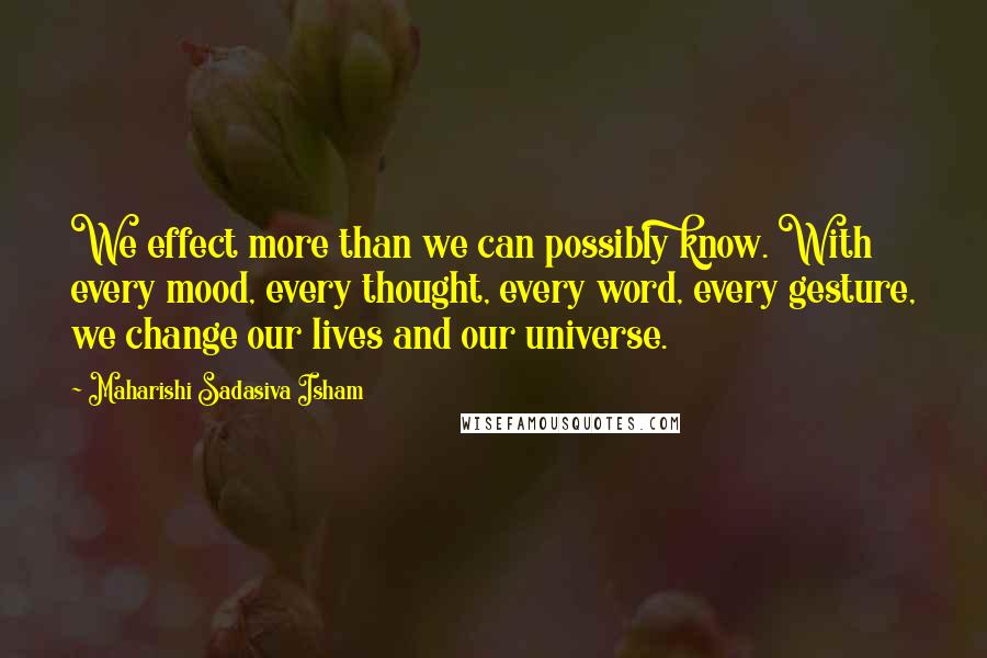 Maharishi Sadasiva Isham Quotes: We effect more than we can possibly know. With every mood, every thought, every word, every gesture, we change our lives and our universe.