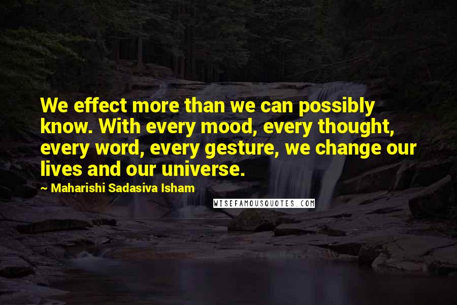 Maharishi Sadasiva Isham Quotes: We effect more than we can possibly know. With every mood, every thought, every word, every gesture, we change our lives and our universe.