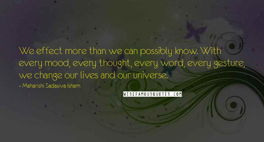 Maharishi Sadasiva Isham Quotes: We effect more than we can possibly know. With every mood, every thought, every word, every gesture, we change our lives and our universe.