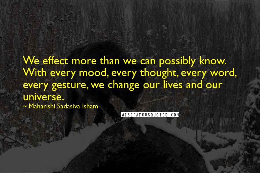 Maharishi Sadasiva Isham Quotes: We effect more than we can possibly know. With every mood, every thought, every word, every gesture, we change our lives and our universe.