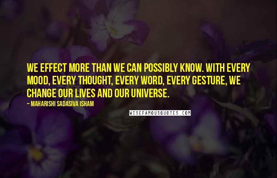 Maharishi Sadasiva Isham Quotes: We effect more than we can possibly know. With every mood, every thought, every word, every gesture, we change our lives and our universe.