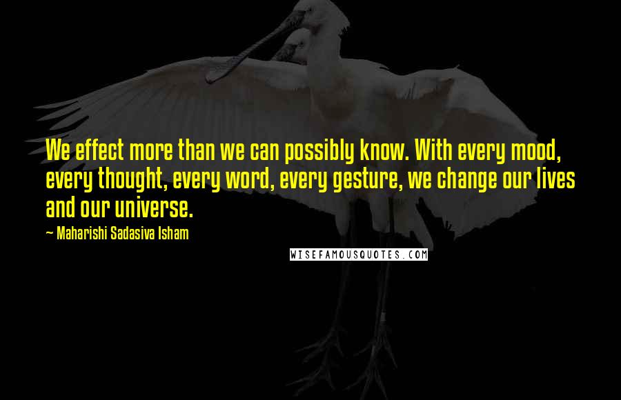 Maharishi Sadasiva Isham Quotes: We effect more than we can possibly know. With every mood, every thought, every word, every gesture, we change our lives and our universe.