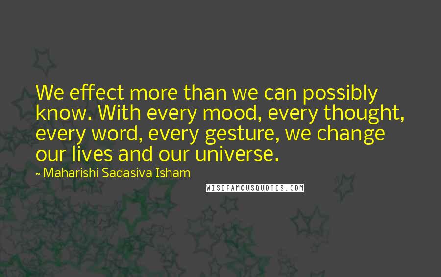 Maharishi Sadasiva Isham Quotes: We effect more than we can possibly know. With every mood, every thought, every word, every gesture, we change our lives and our universe.