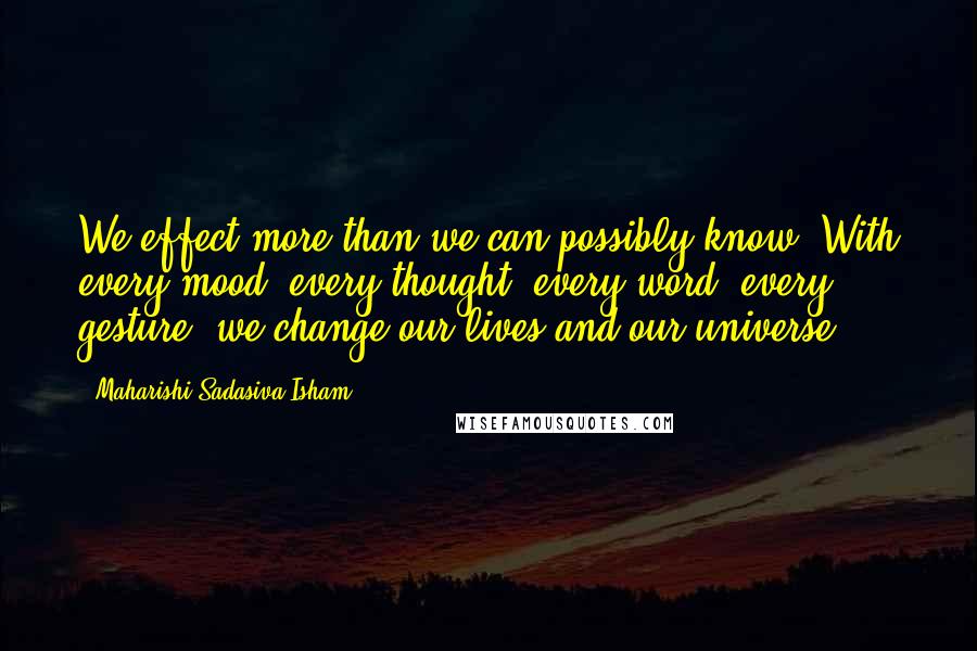 Maharishi Sadasiva Isham Quotes: We effect more than we can possibly know. With every mood, every thought, every word, every gesture, we change our lives and our universe.