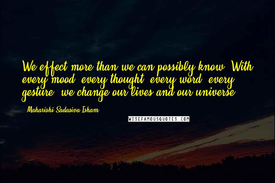 Maharishi Sadasiva Isham Quotes: We effect more than we can possibly know. With every mood, every thought, every word, every gesture, we change our lives and our universe.