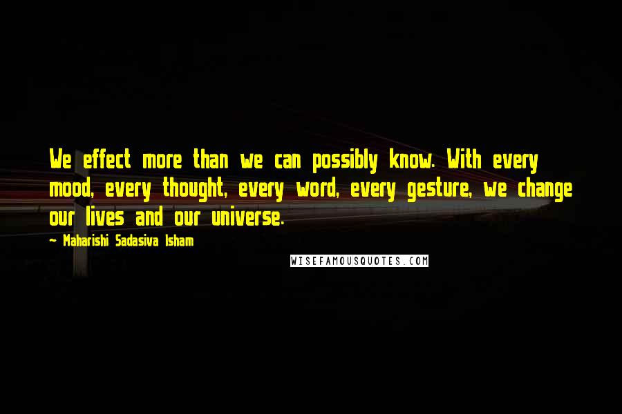 Maharishi Sadasiva Isham Quotes: We effect more than we can possibly know. With every mood, every thought, every word, every gesture, we change our lives and our universe.