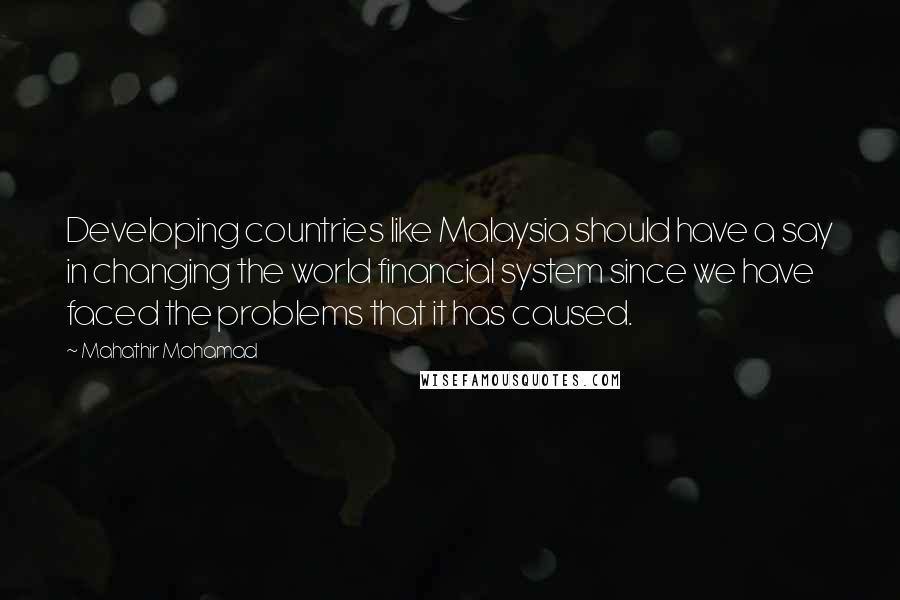 Mahathir Mohamad Quotes: Developing countries like Malaysia should have a say in changing the world financial system since we have faced the problems that it has caused.