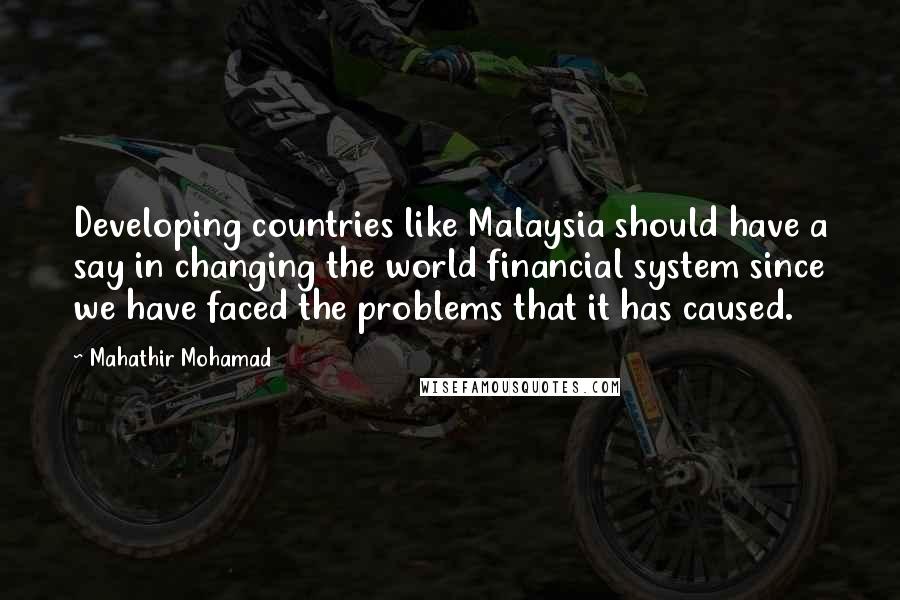 Mahathir Mohamad Quotes: Developing countries like Malaysia should have a say in changing the world financial system since we have faced the problems that it has caused.