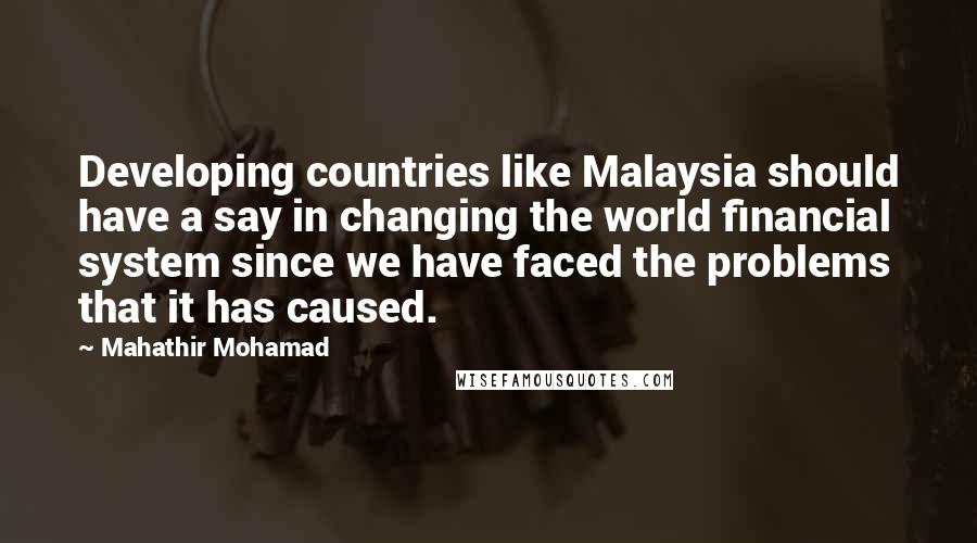 Mahathir Mohamad Quotes: Developing countries like Malaysia should have a say in changing the world financial system since we have faced the problems that it has caused.