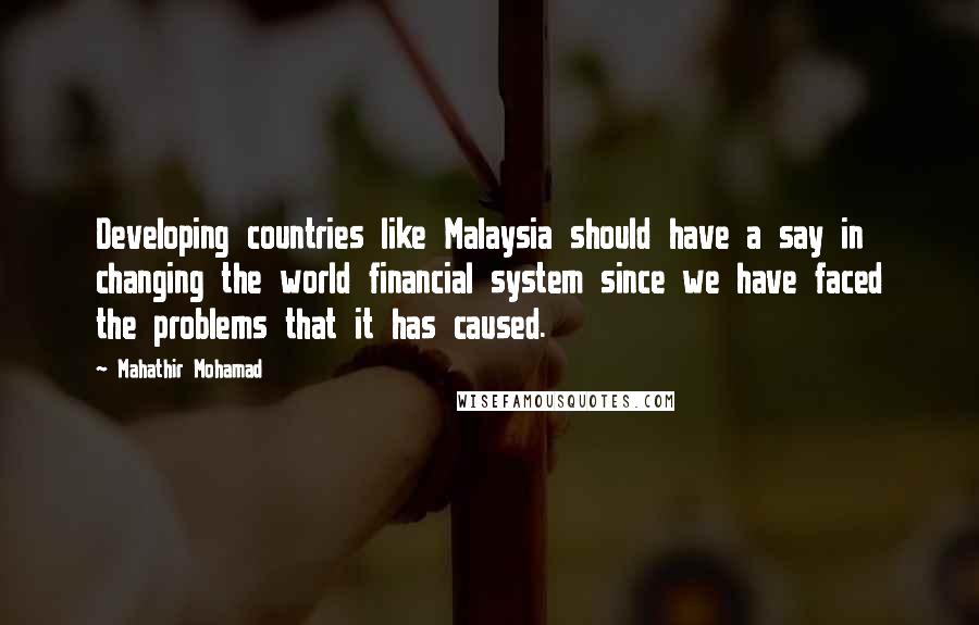 Mahathir Mohamad Quotes: Developing countries like Malaysia should have a say in changing the world financial system since we have faced the problems that it has caused.