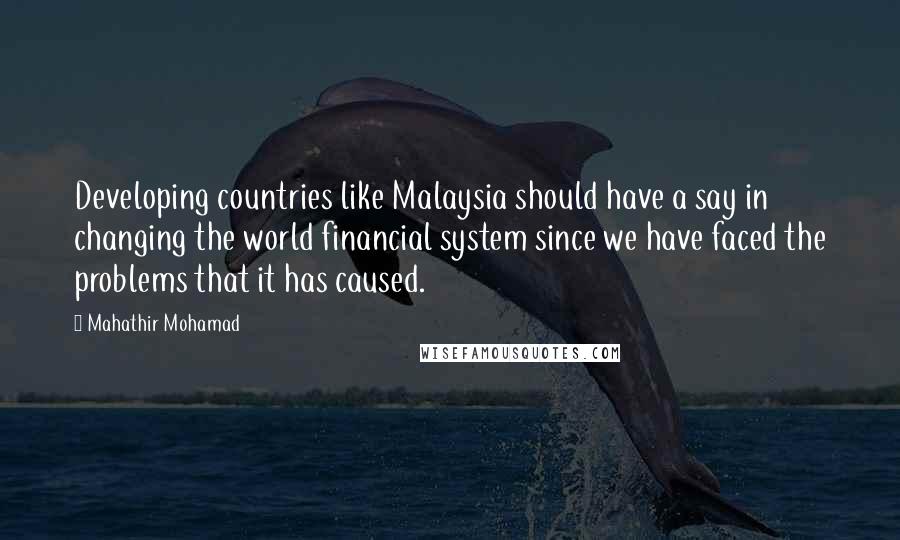 Mahathir Mohamad Quotes: Developing countries like Malaysia should have a say in changing the world financial system since we have faced the problems that it has caused.