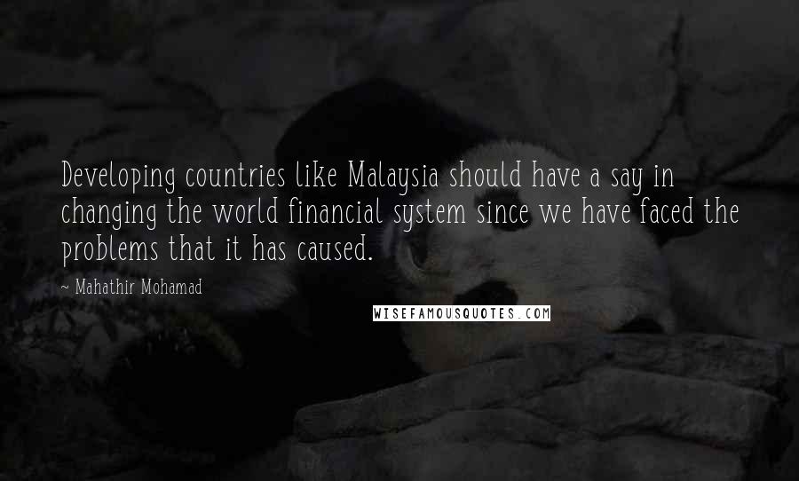 Mahathir Mohamad Quotes: Developing countries like Malaysia should have a say in changing the world financial system since we have faced the problems that it has caused.