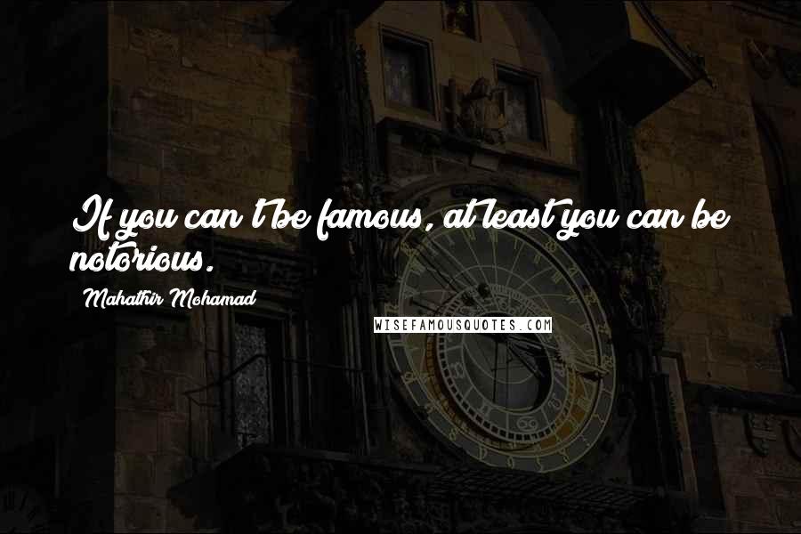 Mahathir Mohamad Quotes: If you can't be famous, at least you can be notorious.