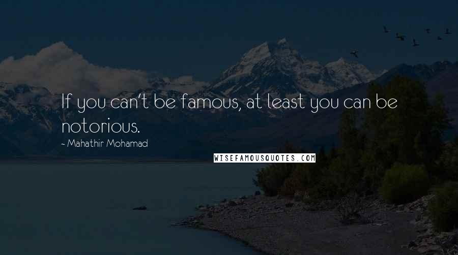 Mahathir Mohamad Quotes: If you can't be famous, at least you can be notorious.