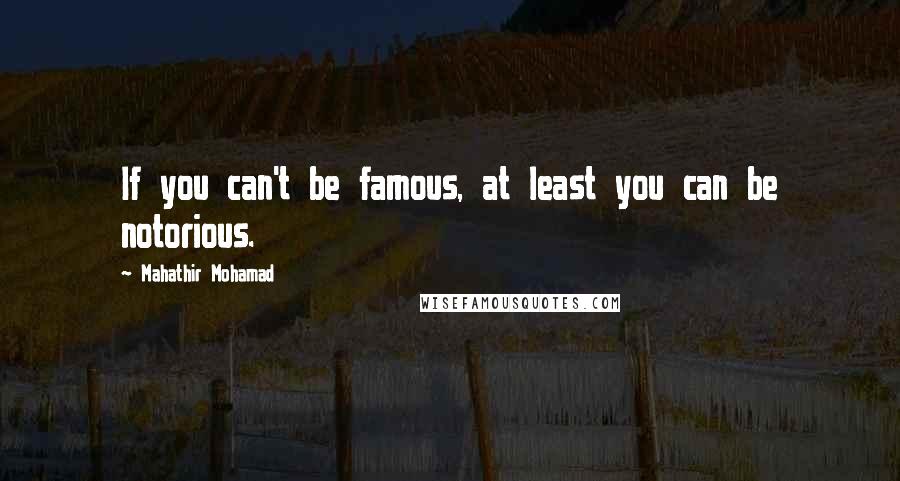 Mahathir Mohamad Quotes: If you can't be famous, at least you can be notorious.