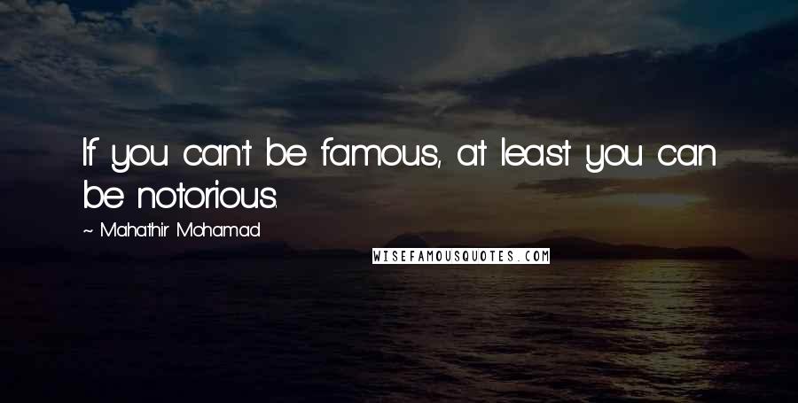 Mahathir Mohamad Quotes: If you can't be famous, at least you can be notorious.