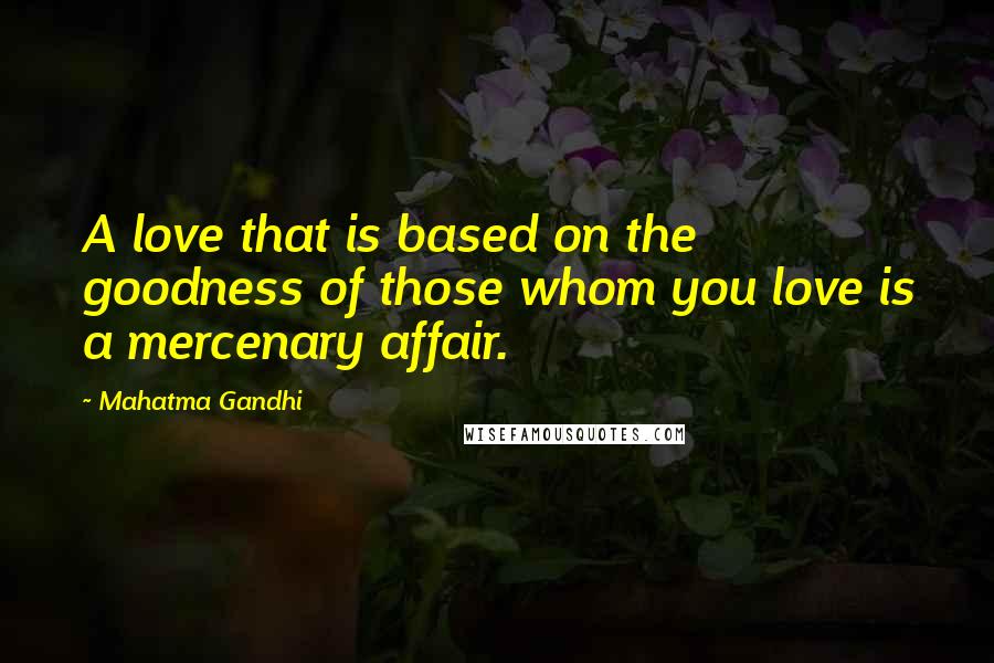Mahatma Gandhi Quotes: A love that is based on the goodness of those whom you love is a mercenary affair.