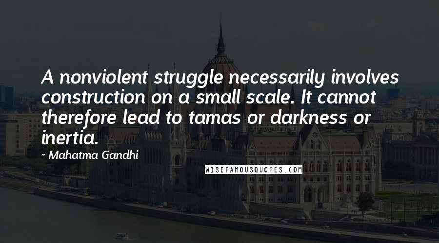 Mahatma Gandhi Quotes: A nonviolent struggle necessarily involves construction on a small scale. It cannot therefore lead to tamas or darkness or inertia.